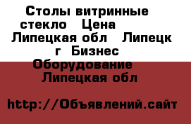 Столы витринные , стекло › Цена ­ 1 500 - Липецкая обл., Липецк г. Бизнес » Оборудование   . Липецкая обл.